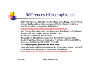 09/05/2007 Atelier paludisme 2007
Références bibliographiques
Charvolin Eléonore, Epinette Sébastien, Erny Cécile, Farcy Solenne, Fleury
Carinne, Guichoux Erwan: Les nouveaux outils d’investigation du génome :
base d’une meilleure connaissance du Paludisme ?
http://dessbiodiversite.free.fr/ancien/travaux/moustique.doc
Jean Mouchet, Pierre Carnevale, Marc Coosemans, Jean Julvez , Sylvie Manguin,
Dominique Richard-Lenoble, Jacques Sircoulon, 2004
Biodiversité du paludisme dans le monde.
Kengne P. et al. (2003) Développement d’une PCR (Polymerase Chain
Reaction) spécifique d’espèces du complexe Anopheles nili (Theobald) 1904 au
Cameroun. Bull.SOC.Exot, 96, 3, 165-167, 65-67.
IRD cmmuniqué de presse du 14 Avril 2000
La caractérisation biologique et génétique des Anopheles en Afrique : un intérêt
fondamental pour lutter contre la transmission du paludisme
http://www.ird.eu/fr/actualites/communiques/2000/anopheles.htm
 