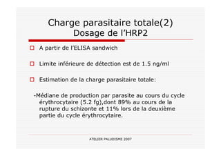 ATELIER PALUDISME 2007
Charge parasitaire totale(2)
Dosage de l’HRP2
A partir de l’ELISA sandwich
Limite inférieure de détection est de 1.5 ng/ml
Estimation de la charge parasitaire totale:
-Médiane de production par parasite au cours du cycle
érythrocytaire (5.2 fg),dont 89% au cours de la
rupture du schizonte et 11% lors de la deuxième
partie du cycle érythrocytaire.
 