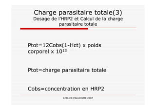 ATELIER PALUDISME 2007
Charge parasitaire totale(3)
Dosage de l’HRP2 et Calcul de la charge
parasitaire totale
Ptot=12Cobs(1-Hct) x poids
corporel x 1013
Ptot=charge parasitaire totale
Cobs=concentration en HRP2
 