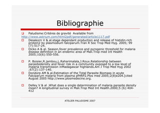 ATELIER PALUDISME 2007
Bibliographie
Paludisme:Critéres de gravité Available from
http://www.astrium.com/html2pdf/generated/article1117.pdf
Desakorn V & al.stage dependant production and release of histidin-rich
protein2 by plasmodium falciparum.Tran R Soc Trop Med Hyg. 2005; 99
(7):517-24.
Dicko A & al. Season,fever prevalence and pyrogenic threshold for malaria
disease definition in an endemic area of Mali.Trop med Int Health
2005;10(6):550-556.
P. Boisier,R.jambou,L.Raharimalala,J.Roux.Relationship between
parasitedensity and fever risk in a community exposed to a low level of
malaria transmission inMadagascar highlands.Am J Trop Med Hyg 2002
;67(2):137-140.
Dondorp AM & al.Estimation of the Total Parasite Biomass in acute
Falciparum malaria from plasma pfHRP2.Plos med 2005;2(8)e204.[cited
August 2005 http://www.plosmedecine.org.
Delley V & al .What does a single determination of malaria parasite density
mean? A longitudinal survey in Mali.Trop Med Int Health.2000;5 (6):404-
412
 