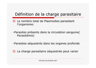 ATELIER PALUDISME 2007
Définition de la charge parasitaire
Le nombre total de Plasmodies parasitant
l'organisme:
-Parasites présents dans la circulation sanguine(
Parasitémie)
-Parasites séquestrés dans les organes profonds
La charge parasitaire séquestrée peut varier
 