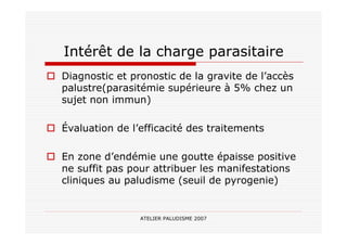 ATELIER PALUDISME 2007
Intérêt de la charge parasitaire
Diagnostic et pronostic de la gravite de l’accès
palustre(parasitémie supérieure à 5% chez un
sujet non immun)
Évaluation de l’efficacité des traitements
En zone d’endémie une goutte épaisse positive
ne suffit pas pour attribuer les manifestations
cliniques au paludisme (seuil de pyrogenie)
 