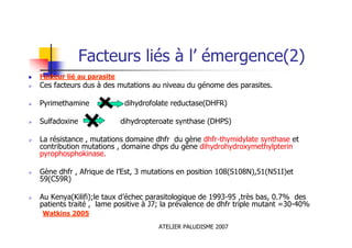 ATELIER PALUDISME 2007
Facteurs liés à l’ émergence(2)
Facteur lié au parasite
Ces facteurs dus à des mutations au niveau du génome des parasites.
Pyrimethamine dihydrofolate reductase(DHFR)
Sulfadoxine dihydropteroate synthase (DHPS)
La résistance , mutations domaine dhfr du gène dhfr-thymidylate synthase et
contribution mutations , domaine dhps du gène dihydrohydroxymethylpterin
pyrophosphokinase.
Gène dhfr , Afrique de l’Est, 3 mutations en position 108(S108N),51(N51I)et
59(C59R)
Au Kenya(Kilifi);le taux d’échec parasitologique de 1993-95 ,très bas, 0.7% des
patients traité , lame positive à J7; la prévalence de dhfr triple mutant =30-40%
Watkins 2005
 
