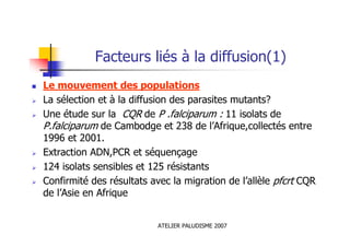 ATELIER PALUDISME 2007
Facteurs liés à la diffusion(1)
Le mouvement des populations
La sélection et à la diffusion des parasites mutants?
Une étude sur la CQR de P .falciparum : 11 isolats de
P.falciparum de Cambodge et 238 de l’Afrique,collectés entre
1996 et 2001.
Extraction ADN,PCR et séquençage
124 isolats sensibles et 125 résistants
Confirmité des résultats avec la migration de l’allèle pfcrt CQR
de l’Asie en Afrique
 