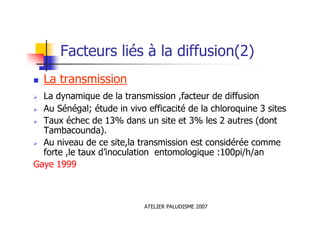 ATELIER PALUDISME 2007
Facteurs liés à la diffusion(2)
La transmission
La dynamique de la transmission ,facteur de diffusion
Au Sénégal; étude in vivo efficacité de la chloroquine 3 sites
Taux échec de 13% dans un site et 3% les 2 autres (dont
Tambacounda).
Au niveau de ce site,la transmission est considérée comme
forte ,le taux d’inoculation entomologique :100pi/h/an
Gaye 1999
 