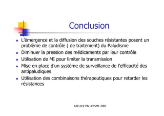 ATELIER PALUDISME 2007
Conclusion
L’émergence et la diffusion des souches résistantes posent un
problème de contrôle ( de traitement) du Paludisme
Diminuer la pression des médicaments par leur contrôle
Utilisation de MI pour limiter la transmission
Mise en place d’un système de surveillance de l’efficacité des
antipaludiques
Utilisation des combinaisons thérapeutiques pour retarder les
résistances
 