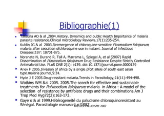 ATELIER PALUDISME 2007
Bibliographie(1)
Talisuna AO & al ,2004.History, Dynamics and public Health Importance of malaria
parasite resistance.Clinical microbiology Reviews.17(1):235-254.
Kublin JG & al 2003.Reemergence of chloroquine-sensitive Plasmodium falciparum
malaria after cessation ofchloroquine use in malawi. Journal of infectious
Diseases;187: 18701-875.
Noranate N, Durand R, Tall A, Marrama L, Spiegel A, et al (2007) Rapid
Dissemination of Plasmodium falciparum Drug Resistance Despite Strictly Controlled
Antimalarial Use. PLoS ONE 2(1): e139. doi:10.1371/journal.pone.0000139
Ariey F 2006.Invasion of africa by a single pfcrt allele of south east asian
type.malaria journal,5:34.
Hyde J E 2005.Drug-ressitant malaria.Trends in Parasitology;21(11):494-498.
Watkins WM &al 2005. 2005.The search for effective and sustainable
treatments for Palsmodium falciparum malaria in Africa : A model of the
selection of resistance by antifolate drugs and their combinations.Am J
Trop Med Hyg72(2):163-173.
Gaye o & al 1999.Hétérogeneité du paludisme chloroquinoresistant au
Sénégal. Parasitologie manuscrit n°1987.
 