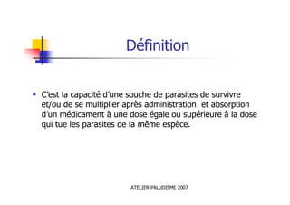 ATELIER PALUDISME 2007
Définition
C’est la capacité d’une souche de parasites de survivre
et/ou de se multiplier après administration et absorption
d’un médicament à une dose égale ou supérieure à la dose
qui tue les parasites de la même espèce.
 