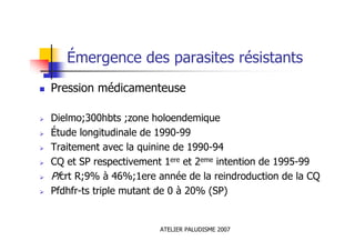 ATELIER PALUDISME 2007
Émergence des parasites résistants
Pression médicamenteuse
Dielmo;300hbts ;zone holoendemique
Étude longitudinale de 1990-99
Traitement avec la quinine de 1990-94
CQ et SP respectivement 1ere et 2eme intention de 1995-99
Pfcrt R;9% à 46%;1ere année de la reindroduction de la CQ
Pfdhfr-ts triple mutant de 0 à 20% (SP)
 