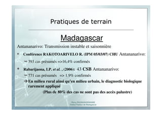 Romy RAZAKANDRAINIBE
Institut Pasteur de Madagascar
Pratiques de terrain
Madagascar
Antananarivo: Transmission instable et saisonnière
Conférence RAKOTOARIVELO R. (IPM 05/03/07) CHU Antananarivo:
393 cas présumés =>16,4% confirmés
Rabarijaona, LP. et al. , (2006): 43 CSB Antananarivo:
771 cas présumés => 1.9% confirmés
En milieu rural ainsi qu’en milieu urbain, le diagnostic biologique
rarement appliqué
(Plus de 80% des cas ne sont pas des accès palustre)
 