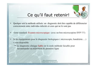 Romy RAZAKANDRAINIBE
Institut Pasteur de Madagascar
Ce qu’il faut retenir!
Quelque soit la méthode utilisée: un diagnostic doit être capable de différencier
correctement entre individus infectés et ceux qui ne le sont pas
Gold standard: Examen microscopique (avec un bon microscopiste SVP !!!!)
Si les équipements pour le diagnostic biologiques ( microscopie, bandelette….)
= non disponible
Le diagnostic clinique fiable est la seule méthode faisable pour
recommander un traitement de première ligne
 