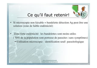 Romy RAZAKANDRAINIBE
Institut Pasteur de Madagascar
Ce qu’il faut retenir!
Si microscopie non faisable = bandelette détection Ag peut être une
solution (zone de faible endémicité)
Zone forte endémicité: les bandelettes sont moins utiles
( 50% de la population sont porteuse de parasites :sans symptômes)
Utilisation microscopie : identification seuil parasitologique
 