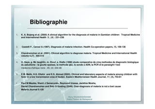 Romy RAZAKANDRAINIBE
Institut Pasteur de Madagascar
Bibliographie
1. K. A. Bojang et al. (2000) A clinical algorithm for the diagnosis of malaria in Gambian children Tropical Medicine
and International Health 5 ; (4) : 231–236
2. Castelli F., Carosi G (1997). Diagnosis of malaria infection. Health Co-operation papers, 15, 109-136
3. Chandramohan et al. (2001). Clinical algorithm to diagnose malaria. Tropical Medicine and International Health
volume 6,(7) . 505-510
4. O. Gaye, g. Mc laughlin, m. Diouf, s. Diallo (1998) etude comparative de cinq methodes de diagnostic biologique
du paludisme : la goutte epaisse, la methode qbc, la sonde a ADN, la PCR et le parasight f test
médecine d'afrique noire . 45; (4): 244-48
5. E.M. Malik, H.G. Eltahir and E.S. Ahmed (2005). Clinical and laboratory aspects of malaria among children with
fever in a low transmission area of Sudan. Eastern Mediterranean Health Journal, 11; (4), 753-61
Paul M Masika, Waziri J Semarundu, Raymond Urassa, Jackline Mosha,
Daniel Chandramohan and Roly D Gosling (2006). Over-diagnosis of malaria is not a lost cause
Malaria Journal 5:120
 