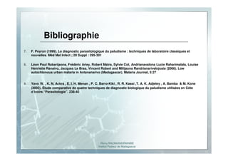 Romy RAZAKANDRAINIBE
Institut Pasteur de Madagascar
Bibliographie
7. F. Peyron (1999). Le diagnostic parasitologique du paludisme : techniques de laboratoire classiques et
nouvelles. Méd Mal Infect ; 29 SuppI : 295-301
8. Léon Paul Rabarijaona, Frédéric Ariey, Robert Matra, Sylvie Cot, Andrianavalona Lucie Raharimalala, Louise
Henriette Ranaivo, Jacques Le Bras, Vincent Robert and Milijaona Randrianarivelojosia (2006). Low
autochtonous urban malaria in Antananarivo (Madagascar). Malaria Journal, 5:27
9. Yavo W. , K. N. Ackra , E. I. H. Menan , P. C. Barro-Kiki , R. R. Kassi ,T. A. K. Adjetey , A. Bamba & M. Kone
(2002). Étude comparative de quatre techniques de diagnostic biologique du paludisme utilisées en Côte
d’Ivoire.“Parasitologie”. 238-40
 
