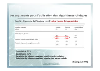 Romy RAZAKANDRAINIBE
Institut Pasteur de Madagascar
Les arguments pour l’utilisation des algorithmes cliniques
( Gambie) Diagnostic du Paludisme chez l’enfant (saison de transmission )
Sensibilité: 70%
Spécificité: 77%
Sensibilité: La fréquence des tests positifs chez les malades
Spécificité: La fréquence des tests négatifs chez les non malade
[Bojang et al. 2000]
 