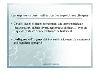 Romy RAZAKANDRAINIBE
Institut Pasteur de Madagascar
Les arguments pour l’utilisation des algorithmes cliniques
Certains signes cliniques représentent une urgence médicale
(état comateux, anémie sévère, hémorragies diffuses…) avec un
risque de mortalité élevé en l'absence de traitement.
Le diagnostic d'urgence doit être suivi rapidement d'un traitement
anti-paludique approprié
 