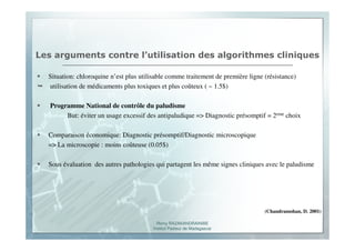 Romy RAZAKANDRAINIBE
Institut Pasteur de Madagascar
Les arguments contre l’utilisation des algorithmes cliniques
Situation: chloroquine n’est plus utilisable comme traitement de première ligne (résistance)
utilisation de médicaments plus toxiques et plus coûteux ( ~ 1.5$)
Programme National de contrôle du paludisme
But: éviter un usage excessif des antipaludique => Diagnostic présomptif = 2eme choix
Comparaison économique: Diagnostic présomptif/Diagnostic microscopique
=> La microscopie : moins coûteuse (0.05$)
Sous évaluation des autres pathologies qui partagent les même signes cliniques avec le paludisme
(Chandramohan, D. 2001)
 