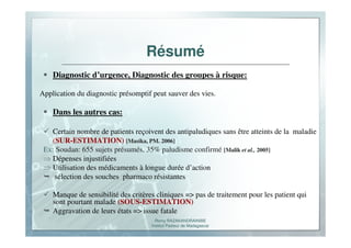 Romy RAZAKANDRAINIBE
Institut Pasteur de Madagascar
Résumé
Diagnostic d’urgence, Diagnostic des groupes à risque:
Application du diagnostic présomptif peut sauver des vies.
Dans les autres cas:
Certain nombre de patients reçoivent des antipaludiques sans être atteints de la maladie
(SUR-ESTIMATION) [Masika, PM. 2006]
Ex: Soudan: 655 sujets présumés, 35% paludisme confirmé [Malik et al., 2005]
⇒ Dépenses injustifiées
⇒ Utilisation des médicaments à longue durée d’action
sélection des souches pharmaco résistantes
Manque de sensibilité des critères cliniques => pas de traitement pour les patient qui
sont pourtant malade (SOUS-ESTIMATION)
Aggravation de leurs états => issue fatale
 