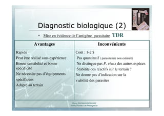 Romy RAZAKANDRAINIBE
Institut Pasteur de Madagascar
Diagnostic biologique (2)
Mise en évidence de l’antigène parasitaire : TDR
Coût : 1-2 $
Pas quantitatif ( parasitémie non estimée)
Ne distingue pas P. vivax des autres espèces
Stabilité des réactifs sur le terrain ?
Ne donne pas d’indication sur la
viabilité des parasites
Rapide
Peut être réalisé sans expérience
Bonne sensibilité et bonne
spécificité
Ne nécessite pas d’équipements
spécifiques
Adapté au terrain
InconvénientsAvantages
 
