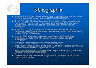 BibliographieBibliographie
Malcolm J et al (2002) lettre à Nature sur la séquence des chromMalcolm J et al (2002) lettre à Nature sur la séquence des chromosomesosomes
dede Plasmodium falciparumPlasmodium falciparum Nature 419(3O OCTOBRE2002)Nature 419(3O OCTOBRE2002)
Touré F.(2007)Utilisation du modèle de coculture cellules endothTouré F.(2007)Utilisation du modèle de coculture cellules endothélialeséliales
humaines/humaines/P. falciparumP. falciparum pour l’analyse de la pathogénicité des isolatspour l’analyse de la pathogénicité des isolats
plasmodiaux, conférence, atelier paludisme 2007 institut Pasteurplasmodiaux, conférence, atelier paludisme 2007 institut Pasteur
Madagascar .Madagascar .
Touré F(2007).invasion érythrocytaire par les méristèmes rôle deTouré F(2007).invasion érythrocytaire par les méristèmes rôle de
l’antigène EBAl’antigène EBA--17S de17S de P. falciparumP. falciparum, conférence, atelier paludisme 2007,, conférence, atelier paludisme 2007,
institut Pasteur Madagascarinstitut Pasteur Madagascar
Ariey F.(2007)Un nouvel indicateur pour évaluer l’efficacité d’uAriey F.(2007)Un nouvel indicateur pour évaluer l’efficacité d’unn
programme de lutte contre le paludisme,atelier paludisme 2007programme de lutte contre le paludisme,atelier paludisme 2007
Madagascar.Madagascar.
Wikipédia, l’encyclopédie libre(2007).Génome,article .Wikipédia, l’encyclopédie libre(2007).Génome,article .
Trap J.(2005) Mise au point d’une puce à ADN pour le typage et lTrap J.(2005) Mise au point d’une puce à ADN pour le typage et l’étude de’étude de
la biodiversité de listéria.Rapport de stagela biodiversité de listéria.Rapport de stage
http://www.sanger.ac.uk,Welcomhttp://www.sanger.ac.uk,Welcom trust Sanger institut (2007) projet detrust Sanger institut (2007) projet de
génome degénome de Plasmodium falciparumPlasmodium falciparum
Gardner M.J.et al (2002) ordre du génome duGardner M.J.et al (2002) ordre du génome du Plasmodium falciparumPlasmodium falciparum
nature 419, 498nature 419, 498--511511
 