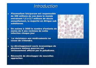 IntroductionIntroduction
Plasmodium falciparumPlasmodium falciparum est responsableest responsable
de 300 millions de cas dans le mondede 300 millions de cas dans le monde
entraînant 1,5 à 2,7 millions de décèsentraînant 1,5 à 2,7 millions de décès
annuellement, la majorité en Afriqueannuellement, la majorité en Afrique subsub
sahéliennesahélienne..
On estime à 3000 le nombre d’enfants deOn estime à 3000 le nombre d’enfants de
moins de 5 ans victimes de cettemoins de 5 ans victimes de cette
infection chaque jourinfection chaque jour
La résistance aux médicaments neLa résistance aux médicaments ne
cesse de s’étendre.cesse de s’étendre.
Le développement socio économique deLe développement socio économique de
plusieurs nations pauvres estplusieurs nations pauvres est
sérieusement affecté par le paludisme.sérieusement affecté par le paludisme.
Nécessité de développer de nouvellesNécessité de développer de nouvelles
approchesapproches
 