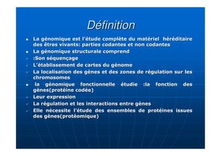 DéfinitionDéfinition
La génomique est l’étude complète du matériel héréditaireLa génomique est l’étude complète du matériel héréditaire
des êtres vivants: parties codantes et non codantesdes êtres vivants: parties codantes et non codantes
La génomique structurale comprendLa génomique structurale comprend
:Son séquençage:Son séquençage
L’établissement de cartes du génomeL’établissement de cartes du génome
La localisation des gènes et des zones de régulation sur lesLa localisation des gènes et des zones de régulation sur les
chromosomeschromosomes
la génomique fonctionnelle étudie :la fonction desla génomique fonctionnelle étudie :la fonction des
gènes(protéine codée)gènes(protéine codée)
Leur expressionLeur expression
La régulation et les interactions entre gènesLa régulation et les interactions entre gènes
Elle nécessite l’étude des ensembles de protéines issuesElle nécessite l’étude des ensembles de protéines issues
des gènes(des gènes(protéomiqueprotéomique))
 
