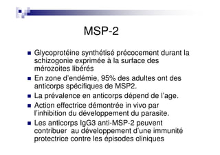 MSP-2
Glycoprotéine synthétisé précocement durant la
schizogonie exprimée à la surface des
mérozoites libérés
En zone d’endémie, 95% des adultes ont des
anticorps spécifiques de MSP2.
La prévalence en anticorps dépend de l’age.
Action effectrice démontrée in vivo par
l’inhibition du développement du parasite.
Les anticorps IgG3 anti-MSP-2 peuvent
contribuer au développement d’une immunité
protectrice contre les épisodes cliniques
 