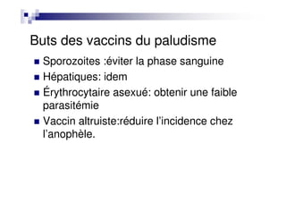 Buts des vaccins du paludisme
Sporozoites :éviter la phase sanguine
Hépatiques: idem
Érythrocytaire asexué: obtenir une faible
parasitémie
Vaccin altruiste:réduire l’incidence chez
l’anophèle.
 