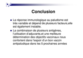 Conclusion
La réponse immunologique au paludisme est
très variable et dépend de plusieurs facteurs,elle
est également instable.
La combinaison de plusieurs antigènes,
l’utilisation d’adjuvants,et une meilleure
détermination des objectifs vaccinaux nous
confortent dans l’espoir d’un bon vaccin
antipaludique dans les 5 prochaines années
 