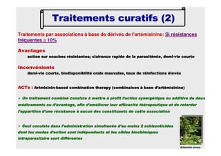 Traitements par associations à base de dérivés de l'artémisinine: Si résistances
fréquentes ≥≥≥≥ 10%
Traitements curatifs (2)Traitements curatifs (2)Traitements curatifs (2)Traitements curatifs (2)
Artemisia annua
ACTsACTsACTsACTs :::: ArtmisininArtmisininArtmisininArtmisinin----basedbasedbasedbased combinationcombinationcombinationcombination therapytherapytherapytherapy (combinaison à base d’(combinaison à base d’(combinaison à base d’(combinaison à base d’artémisinineartémisinineartémisinineartémisinine))))
Un traitement combiné consiste à mettre à profit l’action synergUn traitement combiné consiste à mettre à profit l’action synergUn traitement combiné consiste à mettre à profit l’action synergUn traitement combiné consiste à mettre à profit l’action synergétique ou additive de deuxétique ou additive de deuxétique ou additive de deuxétique ou additive de deux
médicaments ou d’avantage, afin d’améliorer leur efficacité thérmédicaments ou d’avantage, afin d’améliorer leur efficacité thérmédicaments ou d’avantage, afin d’améliorer leur efficacité thérmédicaments ou d’avantage, afin d’améliorer leur efficacité thérapeutique et de retarderapeutique et de retarderapeutique et de retarderapeutique et de retarder
l’apparition d’une résistance à aucun des constituants de cettel’apparition d’une résistance à aucun des constituants de cettel’apparition d’une résistance à aucun des constituants de cettel’apparition d’une résistance à aucun des constituants de cette associationassociationassociationassociation
Ceci consiste dans l’administration simultanée d’au moins 2Ceci consiste dans l’administration simultanée d’au moins 2Ceci consiste dans l’administration simultanée d’au moins 2Ceci consiste dans l’administration simultanée d’au moins 2 schizonticidesschizonticidesschizonticidesschizonticides
dont les modes d’action sont indépendants et les cibles biochimidont les modes d’action sont indépendants et les cibles biochimidont les modes d’action sont indépendants et les cibles biochimidont les modes d’action sont indépendants et les cibles biochimiquesquesquesques
intraparasitaireintraparasitaireintraparasitaireintraparasitaire sont différentessont différentessont différentessont différentes
Avantages
action sur souches résistantes; clairance rapide de laaction sur souches résistantes; clairance rapide de laaction sur souches résistantes; clairance rapide de laaction sur souches résistantes; clairance rapide de la parasitémieparasitémieparasitémieparasitémie, demi, demi, demi, demi----vie courtevie courtevie courtevie courte
Inconvénients
demidemidemidemi----vie courte, biodisponibilité orale mauvaise, taux de réinfectionvie courte, biodisponibilité orale mauvaise, taux de réinfectionvie courte, biodisponibilité orale mauvaise, taux de réinfectionvie courte, biodisponibilité orale mauvaise, taux de réinfections élevéss élevéss élevéss élevés
 