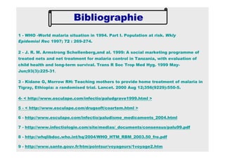 1 - WHO -World malaria situation in 1994. Part I. Population at risk. Wkly
Epidemiol Rec 1997; 72727272 : 269-274.
2 - J. R. M. Armstrong Schellenberg,and al. 1999: A social marketing programme of
treated nets and net treatment for malaria control in Tanzania, with evaluation of
child health and long-term survival. Trans R Soc Trop Med Hyg. 1999 May-
Jun;93(3):225-31.
3 - Kidane G, Morrow RH: Teaching mothers to provide home treatment of malaria in
Tigray, Ethiopia: a randomised trial. Lancet. 2000 Aug 12;356(9229):550-5.
4- < http://www.esculape.com/infectio/paludgrave1999.html >
5 - < http://www.esculape.com/drugsoft/coartem.html >
6 - http://www.esculape.com/infectio/paludisme_medicaments_2004.html
7 - http://www.infectiologie.com/site/medias/_documents/consensus/palu99.pdf
8 - http://whqlibdoc.who.int/hq/2004/WHO_HTM_RBM_2003.50_fre.pdf
9 - http://www.sante.gouv.fr/htm/pointsur/voyageurs/1voyage2.htm
Bibliographie
 