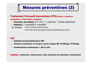 • Traitement Préventif intermittent (TPI)Traitement Préventif intermittent (TPI)Traitement Préventif intermittent (TPI)Traitement Préventif intermittent (TPI): doses curatives
complètes à intervalles réguliers
– Femmes enceintes 2-3°trim. ( ↓ anémies, ↑ poids naissance)
– Enfants (↓ morbidité & mortalité)
Ex: Tanzanie: ↓ 50% incidence anémie grave
↓ 59% des accès palustres cliniques (Schellenberg et coll.)
• TPITPITPITPI
– Sulfadoxine-pyriméthamine (SP)
– Femmes enceintes: (3 comp en prise unique SP: S=500mg ; P=25mg)
– Combinaisons Artésunate + AQ ou SP…
• Limites : tolérance, observance, coût, pression de sélection, résistances
Mesures préventives (2)Mesures préventives (2)Mesures préventives (2)Mesures préventives (2)
 