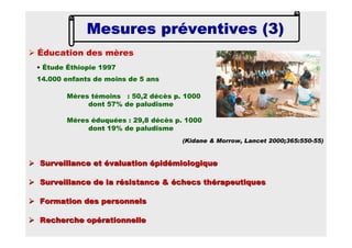 Surveillance et évaluation épidémiologiqueSurveillance et évaluation épidémiologique
Surveillance de la résistance & échecs thérapeutiquesSurveillance de la résistance & échecs thérapeutiques
Formation des personnelsFormation des personnels
Recherche opérationnelleRecherche opérationnelle
Éducation des mères
• Étude Éthiopie 1997
14.000 enfants de moins de 5 ans
Mères témoins : 50,2 décès p. 1000
dont 57% de paludisme
Mères éduquées : 29,8 décès p. 1000
dont 19% de paludisme
(Kidane & Morrow, Lancet 2000;365:550-55)
Mesures préventives (3)Mesures préventives (3)Mesures préventives (3)Mesures préventives (3)
 
