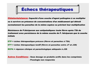 Échecs thérapeutiquesÉchecs thérapeutiquesÉchecs thérapeutiquesÉchecs thérapeutiques
ETP = échec thérapeutique précoce (fièvre et parasites à 72h)
ETT = échec thérapeutique tardif (fièvre et parasites entre J7 et J28)
RCPA = réponse clinique et parasitologique adéquate à J28.
Chimiorésistance:Chimiorésistance:Chimiorésistance:Chimiorésistance: Capacité d’une souche d’agent pathogène à se multiplierCapacité d’une souche d’agent pathogène à se multiplierCapacité d’une souche d’agent pathogène à se multiplierCapacité d’une souche d’agent pathogène à se multiplier
ou à survivre en présence de concentrations d’un médicament quiou à survivre en présence de concentrations d’un médicament quiou à survivre en présence de concentrations d’un médicament quiou à survivre en présence de concentrations d’un médicament qui détruitdétruitdétruitdétruit
normalement les parasites de la même espèce ou prévient leur mulnormalement les parasites de la même espèce ou prévient leur mulnormalement les parasites de la même espèce ou prévient leur mulnormalement les parasites de la même espèce ou prévient leur multiplicationtiplicationtiplicationtiplication
Résistance deRésistance deRésistance deRésistance de P.falciparumP.falciparumP.falciparumP.falciparum aux antipaludiques: toute fièvre après 72h deaux antipaludiques: toute fièvre après 72h deaux antipaludiques: toute fièvre après 72h deaux antipaludiques: toute fièvre après 72h de
traitement avec persistance de la même souche de P.traitement avec persistance de la même souche de P.traitement avec persistance de la même souche de P.traitement avec persistance de la même souche de P. falciparumfalciparumfalciparumfalciparum que la soucheque la soucheque la soucheque la souche
initialeinitialeinitialeinitiale
Autres Conditions: - Sous dosage en produits actifs dans les comprimés
- Posologie non respectée
 