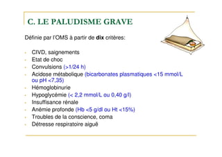 C. LE PALUDISME GRAVE
Définie par l’OMS à partir de dix critères:
• CIVD, saignements
• Etat de choc
• Convulsions (>1/24 h)
• Acidose métabolique (bicarbonates plasmatiques <15 mmol/L
ou pH <7,35)
• Hémoglobinurie
• Hypoglycémie (< 2,2 mmol/L ou 0,40 g/l)
• Insuffisance rénale
• Anémie profonde (Hb <5 g/dl ou Ht <15%)
• Troubles de la conscience, coma
• Détresse respiratoire aiguë
 