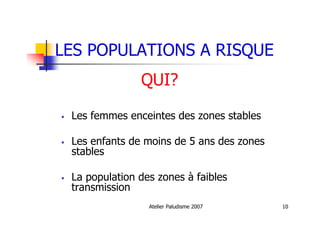 Atelier Paludisme 2007 10
LES POPULATIONS A RISQUE
QUI?
Les femmes enceintes des zones stables
Les enfants de moins de 5 ans des zones
stables
La population des zones à faibles
transmission
 