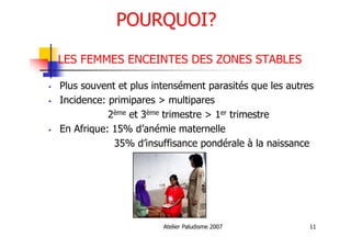 Atelier Paludisme 2007 11
POURQUOI?
LES FEMMES ENCEINTES DES ZONES STABLES
Plus souvent et plus intensément parasités que les autres
Incidence: primipares > multipares
2ème et 3ème trimestre > 1er trimestre
En Afrique: 15% d’anémie maternelle
35% d’insuffisance pondérale à la naissance
 