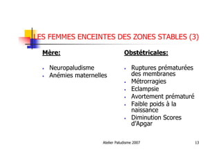 Atelier Paludisme 2007 13
LES FEMMES ENCEINTES DES ZONES STABLES (3)
Mère:
• Neuropaludisme
• Anémies maternelles
Obstétricales:
• Ruptures prématurées
des membranes
• Métrorragies
• Eclampsie
• Avortement prématuré
• Faible poids à la
naissance
• Diminution Scores
d’Apgar
 