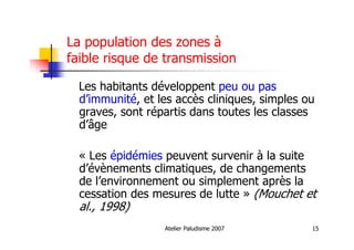 Atelier Paludisme 2007 15
La population des zones à
faible risque de transmission
Les habitants développent peu ou pas
d’immunité, et les accès cliniques, simples ou
graves, sont répartis dans toutes les classes
d’âge
« Les épidémies peuvent survenir à la suite
d’évènements climatiques, de changements
de l’environnement ou simplement après la
cessation des mesures de lutte » (Mouchet et
al., 1998)
 