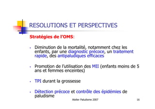Atelier Paludisme 2007 16
RESOLUTIONS ET PERSPECTIVES
Stratégies de l’OMS:
Diminution de la mortalité, notamment chez les
enfants, par une diagnostic précoce, un traitement
rapide, des antipaludiques efficaces
Promotion de l’utilisation des MII (enfants moins de 5
ans et femmes enceintes)
TPI durant la grossesse
Détection précoce et contrôle des épidémies de
paludisme
 