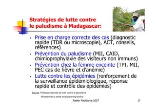 Atelier Paludisme 2007 17
Stratégies de lutte contre
le paludisme à Madagascar:
Prise en charge correcte des cas (diagnostic
rapide (TDR ou microscopie), ACT, conseils,
références)
Prévention du paludisme (MII, CAID,
chimioprophylaxie des visiteurs non immuns)
Prévention chez la femme enceinte (TPI, MII,
PEC cas de fièvre et d’anémie)
Lutte contre les épidémies (renforcement de
la surveillance épidémiologique, réponse
rapide et contrôle des épidémies)
Source: Politique nationale de lutte contre le paludisme
Ministère de la santé et du planning familial
 