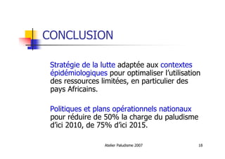 Atelier Paludisme 2007 18
CONCLUSION
Stratégie de la lutte adaptée aux contextes
épidémiologiques pour optimaliser l’utilisation
des ressources limitées, en particulier des
pays Africains.
Politiques et plans opérationnels nationaux
pour réduire de 50% la charge du paludisme
d’ici 2010, de 75% d’ici 2015.
 