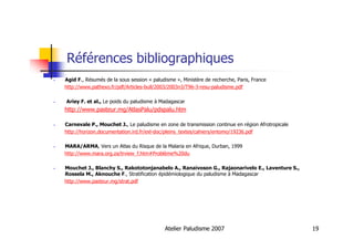Atelier Paludisme 2007 19
Références bibliographiques
Agid F., Résumés de la sous session « paludisme », Ministère de recherche, Paris, France
http://www.pathexo.fr/pdf/Articles-bull/2003/2003n3/T96-3-resu-paludisme.pdf
Ariey F. et al., Le poids du paludisme à Madagascar
http://www.pasteur.mg/AtlasPalu/pdspalu.htm
Carnevale P., Mouchet J., Le paludisme en zone de transmission continue en région Afrotropicale
http://horizon.documentation.ird.fr/exl-doc/pleins_textes/cahiers/entomo/19236.pdf
MARA/ARMA, Vers un Atlas du Risque de la Malaria en Afrique, Durban, 1999
http://www.mara.org.za/trview_f.htm#Problème%20du
Mouchet J., Blanchy S., Rakototonjanabelo A., Ranaivoson G., Rajaonarivelo E., Laventure S.,
Rossela M., Aknouche F., Stratification épidémiologique du paludisme à Madagascar
http://www.pasteur.mg/strat.pdf
 