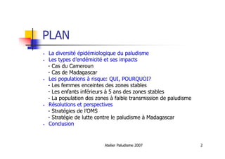 Atelier Paludisme 2007 2
PLAN
• La diversité épidémiologique du paludisme
• Les types d’endémicité et ses impacts
- Cas du Cameroun
- Cas de Madagascar
• Les populations à risque: QUI, POURQUOI?
- Les femmes enceintes des zones stables
- Les enfants inférieurs à 5 ans des zones stables
- La population des zones à faible transmission de paludisme
• Résolutions et perspectives
- Stratégies de l’OMS
- Stratégie de lutte contre le paludisme à Madagascar
• Conclusion
 