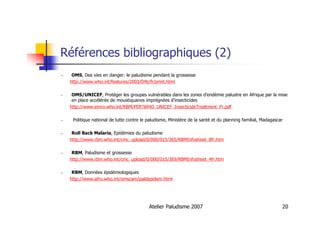 Atelier Paludisme 2007 20
Références bibliographiques (2)
OMS, Des vies en danger: le paludisme pendant la grossesse
http://www.who.int/features/2003/04b/fr/print.html
OMS/UNICEF, Protéger les groupes vulnérables dans les zones d’endémie palustre en Afrique par la mise
en place accélérée de moustiquaires imprégnées d’insecticides
http://www.emro.who.int/RBM/PDF/WHO_UNICEF_InsecticideTreatment_Fr.pdf
Politique national de lutte contre le paludisme, Ministère de la santé et du planning familial, Madagascar
Roll Back Malaria, Epidémies du paludisme
http://www.rbm.who.int/cmc_upload/0/000/015/365/RBMInfosheet_8fr.htm
RBM, Paludisme et grossesse
http://www.rbm.who.int/cmc_upload/0/000/015/369/RBMInfosheet_4fr.htm
RBM, Données épidémiologiques
http://www.afro.who.int/omscam/paldepidem.html
 