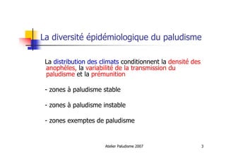 Atelier Paludisme 2007 3
La diversité épidémiologique du paludisme
La distribution des climats conditionnent la densité des
anophèles, la variabilité de la transmission du
paludisme et la prémunition
- zones à paludisme stable
- zones à paludisme instable
- zones exemptes de paludisme
 