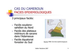 Atelier Paludisme 2007 4
CAS DU CAMEROUN
FACIES EPIDEMIOLOGIQUES
3 principaux faciès:
Faciès soudano-
sahélien du Nord
Faciès des plateaux
intérieurs de savane
dans l’Adamaoua
Faciès équatorial
forestier du Sud Source: RBM: Données épidémiologiques
 