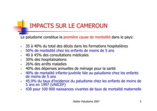 Atelier Paludisme 2007 5
IMPACTS SUR LE CAMEROUN
Le paludisme constitue la première cause de morbidité dans le pays:
35 à 40% du total des décès dans les formations hospitalières
50% de morbidité chez les enfants de moins de 5 ans
40 à 45% des consultations médicales
30% des hospitalisations
26% des arrêts maladies
40% des dépenses annuelles de ménage pour la santé
40% de mortalité infanto-juvénile liée au paludisme chez les enfants
de moins de 5 ans
45,9% du taux d’incidence du paludisme chez les enfants de moins de
5 ans en 1997 (UNICEF)
430 pour 100 000 naissances vivantes de taux de mortalité maternelle
 