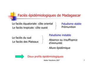 Atelier Paludisme 2007 7
Faciès épidémiologiques de Madagascar
Le faciès équatoriale: côte oriental
Le faciès tropicale: côte ouest
Le faciès du sud
Le faciès des Plateaux
Paludisme stable
Prémunition
Paludisme instable
Absence ou insuffisance
d’immunité
Allure épidémique
Deux profils épidémiologiques
 