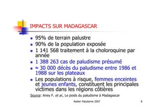 Atelier Paludisme 2007 8
IMPACTS SUR MADAGASCAR
95% de terrain palustre
90% de la population exposée
1 141 568 traitement à la choloroquine par
année
1 388 263 cas de paludisme présumé
≈ 30 000 décès du paludisme entre 1986 et
1988 sur les plateaux
Les populations à risque, femmes enceintes
et jeunes enfants, constituent les principales
victimes dans les régions côtières
Source: Ariey F. et al., Le poids du paludisme à Madagascar
 